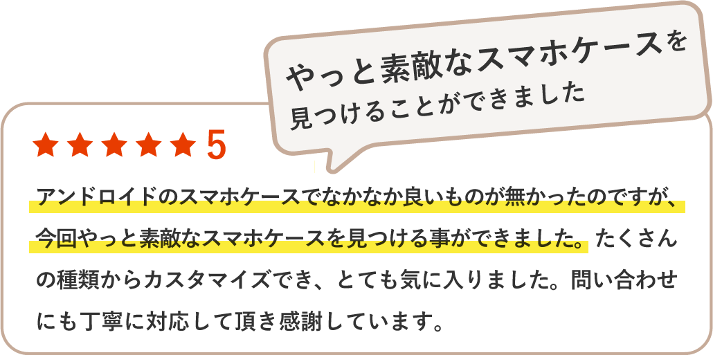 アンドロイドのスマホケースでなかなか良いものが無かったのですが、今回やっと素敵なスマホケースを見つける事ができました。たくさんの種類からカスタマイズでき、とても気に入りました。問い合わせにも丁寧に対応して頂き感謝しています。
