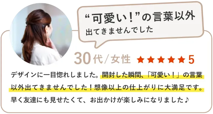 デザインに一目惚れしました。開封した瞬間、「可愛い！」の言葉以外出てきませんでした！想像以上の仕上がりに大満足です。早く友達にも見せたくて、お出かけが楽しみになりました♪